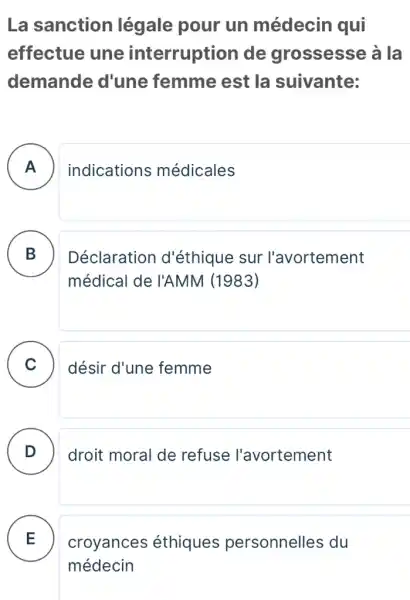 La sanction légale pour un médecin qui
effectue une interruption de grossesse à la
demande d'une femme est la suivante:
A indications médicales
B B
Déclaration d'éthique sur l'avortement
médical de I'AMM (1983)
C ) désir d'une femme
D . )
droit moral de refuse l'avortement
E .
croyances éthiques personnelles du
médecin