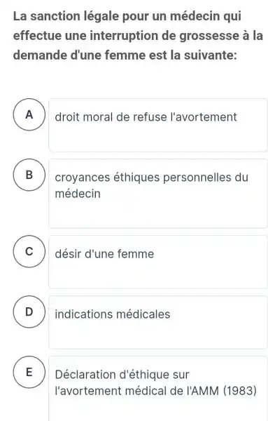 La sanction légale pour un médecin qui
effectue une interruption de grossesse à la
demande d'une femme est la suivante:
A droit moral de refuse l'avortement .
B croyances éthiques personnelles du
médecin
C )
désir d'une femme
D ) indications médicales
E
Déclaration d'éthique sur
l'avortement médical de I'AMM (1983)