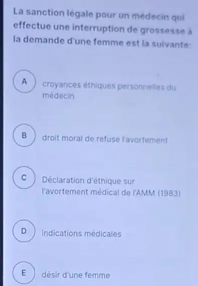 La sanction légale pour un médecin qui
effectue une interruption de grossesse a
la demande d'une femme est la suivante
A
médecin
croyances éthiques personnelles du .
B )
droit moral de refuse l'avortement
C )
Déclaration d'éthique sur
l'avortement médical de /AMM (1983)
D ) indications médicales
E désir d'une femme