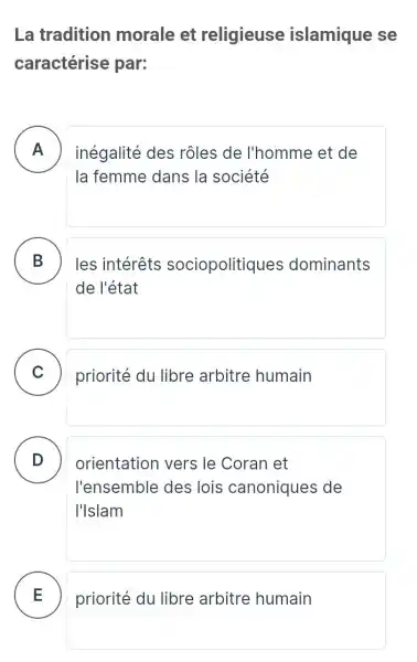 La tradition morale et religieuse islamique se
caractérise par:
A ) inégalité des rôles de l'homme et de
la femme dans la société
B les intérêts sociopolitiques dominants
de l'état
C priorité du libre arbitre humain
D ) orientation vers le Coran et
l'ensemble des lois canoniques de
I'Islam
E priorité du libre arbitre humain