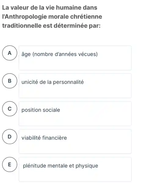 La valeur de la vie humaine dans
I'Ant hropologie morale chrétienne
traditionnelle est déterminée par:
A âge (nombre d'années vécues) - -
B ) unicité de la personnalité
C position sociale
D . ) viabilité financiere
plénitude mentale et physique