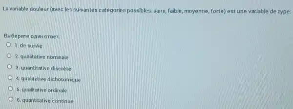 La variable douleur (avec les suivantes catégories possibles :sans, faible, moyenne, forte)est une variable de type:
Bbióepure onnw oreer:
1. de survie
2. qualitative nominale
3. quantitative discrète
4. qualitative dichotomique
5. qualitative ordinale
6. quantitative continue