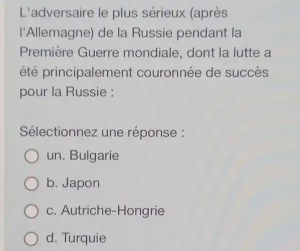 L'adversaire le plus sérieux (après
I'Allemagne)de la Russie pendant la
Premiere Guerre mondiale , dont la lutte a
été principalement couronnée de succes
pour la Russie :
Sélectionnez une réponse :
un. Bulgarie
b. Japon
c. Autriche -Hongrie
d. Turquie