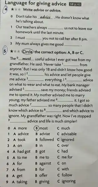 Language for giving advice SB p.43
write advise or advice.
0 Don't take his __ . He doesn't know what
he's talking about.
1 Our teachers always __ us not to leave our
homework until the last minute.
21 must __ you not to call her after 8 pm.
3 My mum always gives me good __
*** (Circle) the correct option: A, B or C.
The __
useful advice l ever got was from my
grandfather. He said 'Never take ! __ from
anyone! But I was only 18 and didn't know how good
it was. so1^2 __ his advice and let people give
me advice3 __ everything. 1^4 __ advice
on what to wear and what to eat My bank manager
advised5 __ .save my money; friends advised
me to spend it My mother advised me to marry
young; my father advised me^6 __ it. I got so
much advice? __ so many people that I didn't
know which advice to 8 __ and which advice to
ignore. My grandfather was right. Now I've stopped
9 __ advice and life is much simpler!
0 A more
(B) most
C much
1 A advice
B advise
C advisable
2 A took
B followed
C ignored
3 A on
B in
C over
4 A had got
B got
C had
5 A to me
B me to
C me for
6 A for
B against
C on
7 A from
B for
C with
8 A get
B offer
C follow
taking
B giving
C ignoring