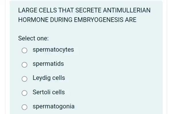 LARGE CELLS THAT SECRETE ANTIMULLERIAN
HORMONE DURING EMBRYOGENESIS ; ARE
Select one:
spermatocytes
spermatids
Leydig cells
Sertoli cells
spermatogonia