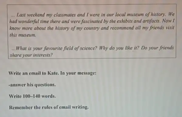 __ Last weekend my classmates and I were in our local museum of history.We
had wonderful time there and were fascinated by the exhibits and artifacts Now I
know more about the history of my country and recommend all my friends visit
this museum.
__ What is your favourite field of science? Why do you like it?Do your friends
share your interests?
Write an email to Kate. In your message:
-answer his questions.
Write 100-140 words.
Remember the rules of email writing.