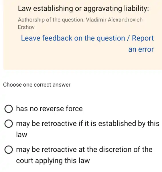 Law establishing or aggravating liability:
Authorship of the question: Vladimir Alexandrovich
Ershov
Leave feedback < on the question / Report
an error
Choose one correct answer
has no reverse force
may be retroa ctive if it is established by this
law
may be at the discretion of the