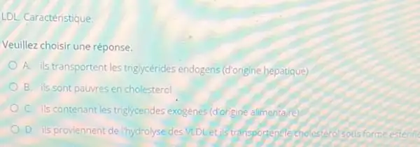 LDL. Caractéristique
Veuillez choisir une réponse.
A. ils transportent les triglycérides endogens (d'ongine hépatique)
B. ils sont pauvres en cholesterol
C. ils contenant les triglycerides exogenes (dorigine alimentare)
D. is proviennent de Ihydrolyse des VLDLet is transportent e cholestero estérifie