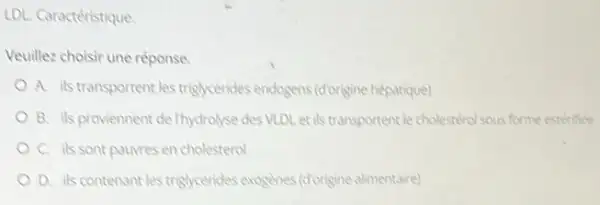 LDL. Caractéristique
Veuillez choisir une réponse
A. ils transportent les triglycérides endogens (diorigine hépatique)
B. ils proviennent de Thydrolyse des VLDL et ils transportent le cholestérol sous forme estérifiee
C. ils sont paurres en cholesterol
D. ils contenantles trighycerides exogénes (dorigine alimentaire)