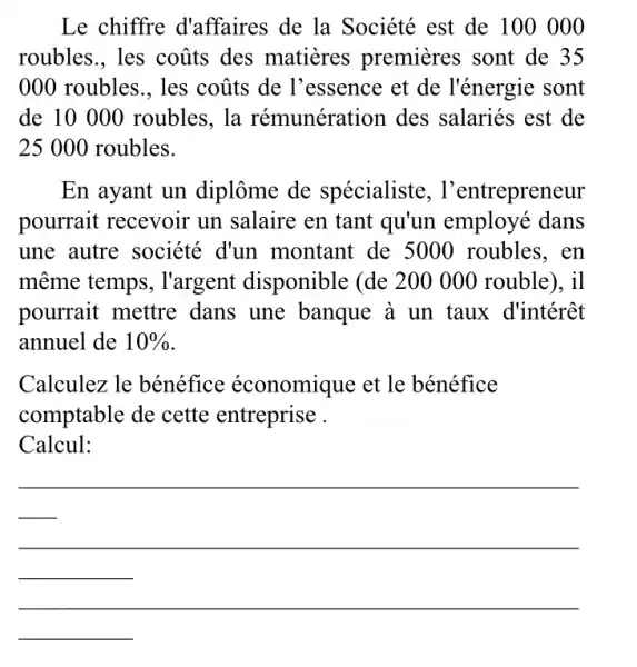 Le chiffre d'affaires de la Société est de 100 000
roubles., les coũts des matieres premieres sont de 35
000 roubles., les coũts de l'essence et de l'énergie sont
de 10 000 roubles, la rémunération des salariés est de
25 000 roubles.
En ayant un diplôme de spécialiste , l'entrepreneur
pourrait recevoir un salaire en tant qu'un employé dans
une autre société d'un montant de 5000 roubles, en
même temps , I'argent disponible (de 200 000 rouble), il
pourrait mettre dans une banque à un taux d'intérêt
annuel de 10% 
Calculez le bénéfice économique et le bénéfice
comptable de cette entreprise .
Calcul:
__
__