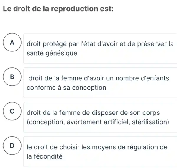 Le droit de la reproduc tion est:
A . )
droit protégé par l'état d'avoir et de préserver la
santé génésique
B B
droit de la femme d'avoir un nombre d'enfants
conforme à sa conception
C v
droit de la femme de disposer de son corps
(conception , avortement artificie , stérilisation)
D )
le droit de choisir les moyens de régulation de
la fécondité