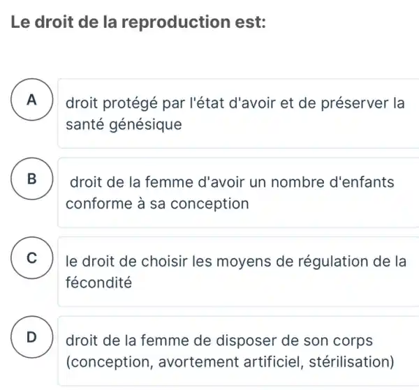 Le droit de la reproduc tion est:
A . ) droit protégé par l'état d'avoir et de préserver la
santé génésique
B
conforme à sa conception
droit de la femme d'avoir un nombre d'enfants
C le droit de choisir les moyens de régulation de la
fécondité
D
droit de la femme de disposer de son corps
(conception , avortement artificiel , stérilisation)