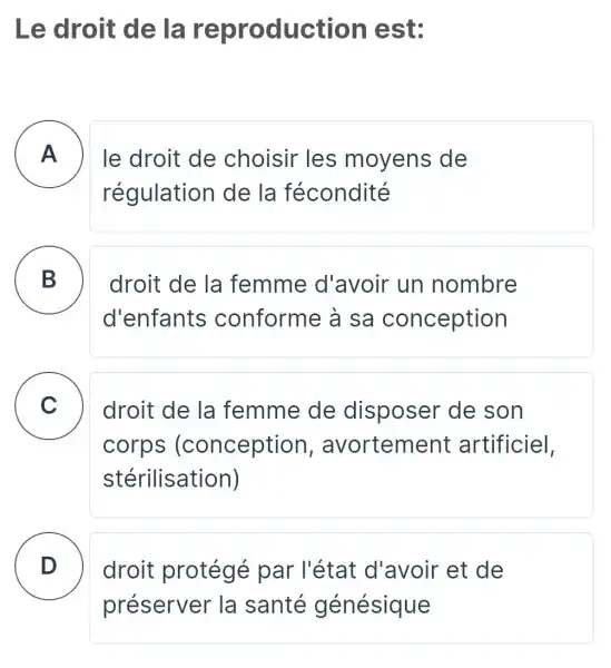 Le droit de la reproduc tion est:
A
régulation de la fécondité
A le droit de choisir les moyens de
B
droit de la femme d'avoir un nombre
d'enfants conforme à sa conception
C droit de la femme de disposer de son
corps (conception , avortement artificiel,
stérilisation)
D
droit protégé par l'état d'avoir et de