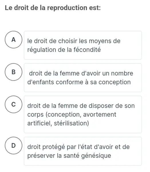 Le droit de la reproduct ion est:
A . ) le droit de choisir les moyens de
régulation de la fécondité
B
d'enfants conforme à sa conception
droit de la femme d'avoir un nombre .
C droit de la femme de disposer de son .
corps (conception , avortement
artificiel , stérilisation)
D . ) droit protégé par l'état d'avoir et de