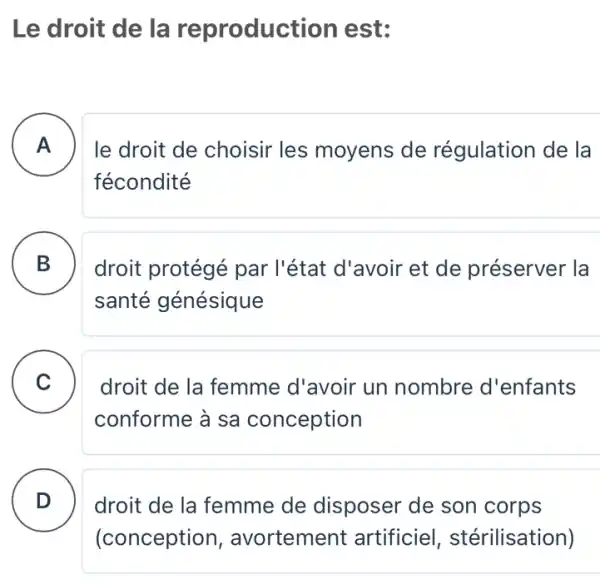 Le droit de la reproduct ion est:
A le droit de choisir les moyens de régulation de la
fécondité
B droit protégé par l'état d'avoir et de préserver la
santé génésique
B
C
droit de la femme d'avoir un nombre d'enfants
conforme à sa conception
D droit de la femme de disposer de son corps