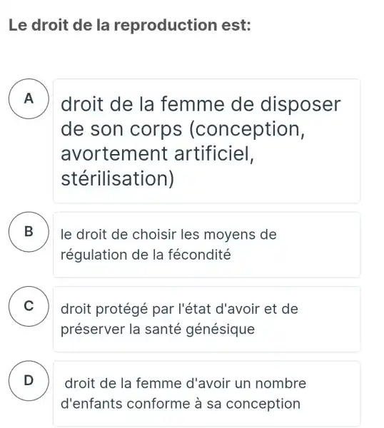 Le droit de la reproduct ion est:
A
droit de la femme de dispo ser - -
de son (con ception,
avor tement artifi ciel,
stérilisation)
B
régulation de la fécondité
le droit de choisir les moyens de
C droit protégé par l'état d'avoir et de
préserver la santé génésique
D
droit de la femme d'avoir un nombre
d'enfants conforme à sa conception