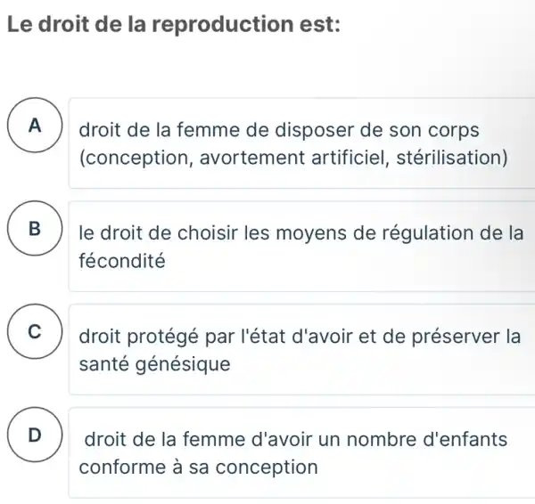 Le droit de la reproducti on est:
A . ) droit de la femme de disposer de son corps
(conception , avortement artificiel , stérilisation)
B
le droit de choisir les moyens de régulation de la
fécondité
C droit protégé par l'état d'avoir et de préserver la
santé génésique
D . )
droit de la femme d'avoir un nombre d'enfants
conforme à sa conception