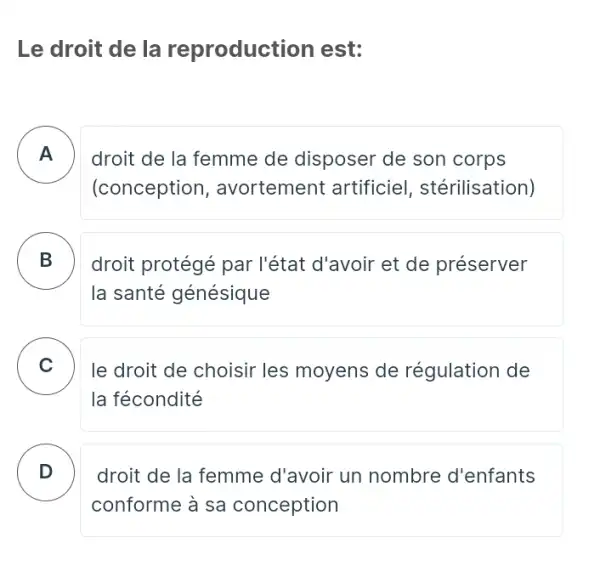 Le droit de la reproduction est:
A - -
droit de la femme de disposer de son corps
(conception , avortement artificiel , stérilisation)
B
la santé génésique
droit protégé par l'état d'avoir et de préserver
C le droit de choisir les moyens de régulation de .
la fécondité
D
conforme à sa conception
droit de la femme d'avoir un nombre d'enfants