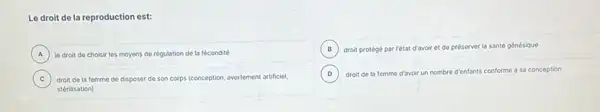 Le droit de la reproduction est:
A le droit de choisir les moyens de régulation de la fócondité A
B droit protégé par rétat
ir et de préserver la santé génésique
C droit de la femme ded disposer de son corps (conception, avortement artificiel,
stérilisation)
D droit de la femme d'avoir un nombre d'enfants conforme à sa conception