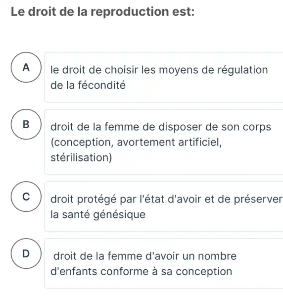 Le droit de la reproduction est:
A . ) le droit de choisir les moyens de régulation
de la fécondité
B
(conception , avortement artificiel,
droit de la femme de disposer de son corps
stérilisation)
C droit protégé par l'état d'avoir et de préserver
la santé génésique
D )
droit de la femme d'avoir un nombre