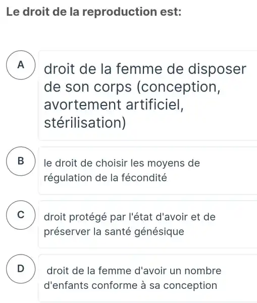 Le droit de la reproduction est:
A
droit de la femm e de dispose r
de son c orps (conc eption,
avorte ment a rtificiel,
stérili satio n)
B
régulation de la fécondité
le droit de choisir les moyens de
C droit protégé par l'état d'avoir et de .
préserver la santé génésique
D
droit de la femme d'avoir un nombre
d'enfants conforme à sa conception