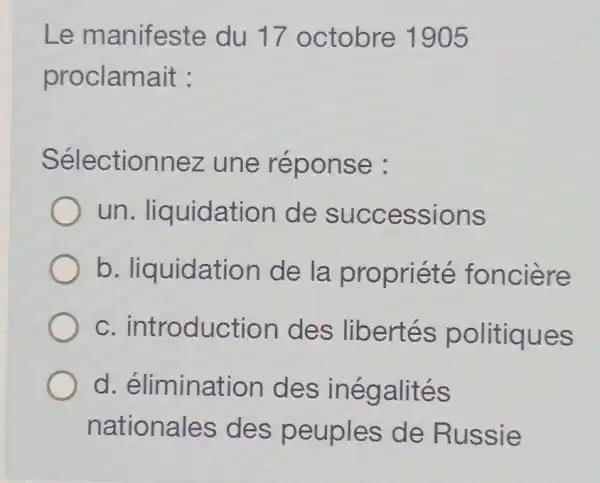 Le manifeste du 17 octobre 1905
proclamait :
Sélectionnez une réponse :
un . liquidatior de successions
b . liquidation de la propriété fonciere
C . introduction des libertés politiques
d élimination I des inégalités
nationales des peuples de Russie