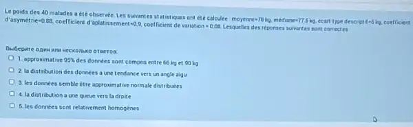 Le poids des 40 malades a été observée Les suivantes statistiques ont ete calculee
moyerne=78kg.mediane=77.5kg ccart type descript if=6kg coefficient d'asymettie=0.88.
coefficient d'aplatissement-QQ.coeflicien de
valiation=0.08 Lesquellea des reponses suivantes sont cortectes
otheron
1. approximative 95% 
des données sont compris entre 66 kg et 90 kg
2 la distribution des donnees a une tendance vers un angle algu
3. les données semble Etre approximative normale distributes
4. la distribution a une queue vers la droite
5. les données sont relativement homogenes