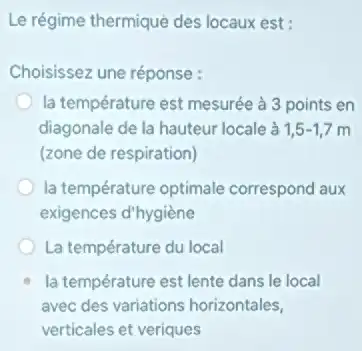 Le régime thermique des locaux est:
Choisissez une réponse :
la température est mesurée à 3 points en
diagonale de la hauteur locale à 1,5-1,7 m
(zone de respiration)
la température optimale correspond aux
exigences d'hygiène
La température du local
la température est lente dans le local
avec des variations horizontales,
verticales et veriques