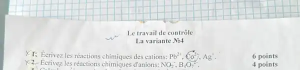 Le travail de contrôle
La variante No4
XI. Ecrivez les réactions chimiques des cations: Pb^2+,Co^2+,Ag^+
6 points
X2-Ecrivez les réactions chimiques d'anions: NO_(2)^-,B_(4)O_(7)^2-
4 points