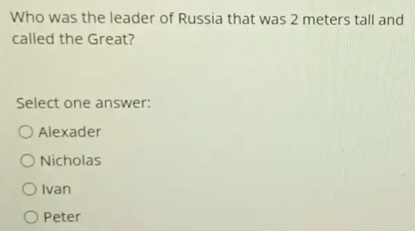 Who was the leader of Russia that was 2 meters tall and
called the Great?
Select one answer:
Alexader
Nicholas
Ivan
Peter