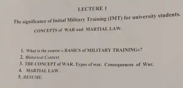 LECTURE 1
The significance of Initial Military Training (IMT)for university students.
CONCEPTS of WAR and MARTIAL LAW.
1. What is the course < BASICS of MILITARY TRAINING)?
2. Historical Context
3. THE CONCEPT of WAR. Types of war Consequences of War.
4. MARTIAL LAW.
5. RESUME.