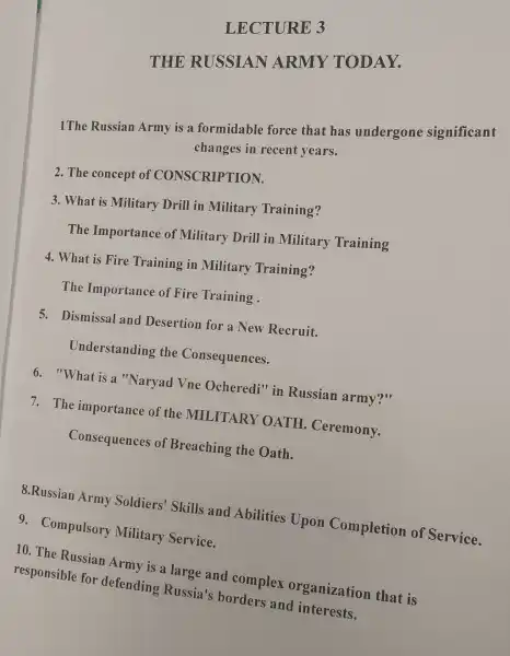 LECTURE 3
THE RUSSIAN ARMY TODAY.
1The Russian Army is a formidable force that has undergone significant
changes in recent years.
2. The concept of CONSCRIPTION.
3. What is Military Drill in Military Training?
The Importance of Military Drill in Military Training
4. What is Fire Training in Military Training?
The Importance of Fire Training .
5. Dismissal and Desertion for a New Recruit.
Understanding the Consequences.
6. "What is a "Naryad Vne Ocheredi" in Russian army?"
7. The importance of the MILITARY OATH Ceremony.
Consequences of Breaching the Oath.
8.Russian Army Soldiers' Skills and Abilities Upon Completion of Service.
9. Compulsory Military Service.
10. The Russian Army is a large and complex organization that is
responsible for defending Russia's borders and interests.