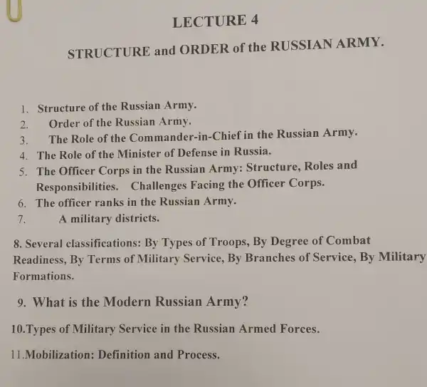 LECTURE 4
STRUCTURE and ORDER of the RUSSIAN ARMY.
1. Structure of the Russian Army.
2.Order of the Russian Army.
3. The Role of the Commander -in-Chief in the Russian Army.
4. The Role of the Minister of Defense in Russia.
5. The Officer Corps in the Russian Army Structure, Roles and
Responsibilities . Challenges Facing the Officer Corps.
6. The officer ranks in the Russian Army.
7.
A military districts.
8. Several classifications: By Types of Troops , By Degree of Combat
Readiness, By Terms of Military Service, By Branches of Service, By Military
Formations.
9. What is the Modern Russian Army?
10.Types of Military Service in the Russian Armed Forces.
11.Mobilization Definition and Process.