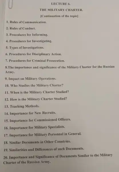 LECTURE 6.
THUE MILITARY CHARTER.
[Continuation of the topic]
1. Rules of Communication.
2. Rules of Conduct.
3. Procedures for Informing.
4. Procedures for Investigating.
5. Types of Investigations.
6. Procedures for Disciplinary Action.
7. Procedures for Criminal Prosecution.
8.The importance and significance of the Military Charter for the Russian
Army.
9. Impact on Military Operations.
10.Who Studies the Military Charter?
11. When is the Military Charter Studied?
12. How is the Military Charter Studied?
13. Teaching Methods.
14. Importance for New Recruits.
15. Importance for Commissioned Officers.
16. Importance for Military Specialists.
17. Importance for Military Personnel in General.
18. Similar Documents in Other Countries.
19. Similarities and Differences of such Documents.
20 Importance and Significance of Documents Similar to the Military