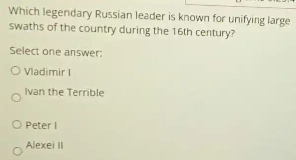 Which legendary Russian leader is known for unifying large
swaths of the country during the 16th century?
Select one answer:
Vladimir I
Ivan the Terrible
Peter I
Alexei II