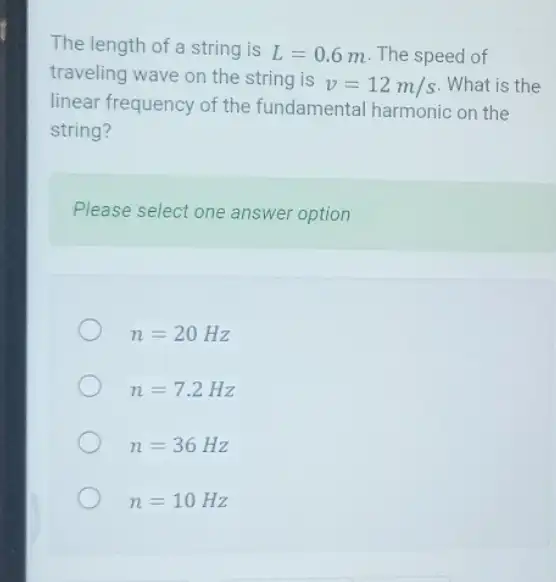 The length of a string is L=0.6 m. The speed of
traveling wave on the string is
v=12m/s What is the
linear frequency of the fundamental harmonic on the
string?
Please select one answer option
n=20Hz
n=7.2Hz
n=36Hz
n=10Hz