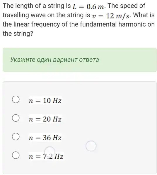 The length of a string is L=0.6m . The speed of
travelling I wave on the string is v=12m/s . What is
the linear frequency of the fundamental harmonic ; on
the string?
ykaxute onuH BapuaHT oTBeTa
n=10Hz
n=20Hz
n=36Hz
n=7.2Hz