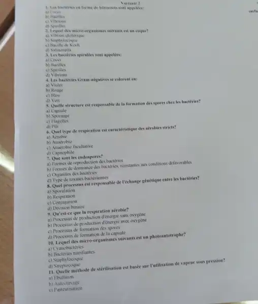 A. Les bactivies on forme de barommer sont appelees! a) Cover
b) Bacilles
d) Spirilles
Variante 3
2. Icquel de micro-organisme suivants est an coque?
a) Vibrion cholorique
c) Bacille de Koch
d) Sahmonella
3. Les bacterio spiralies sont appelees:
a) Covy
b) Bacilles
c) Spirilles
d) Vibrions
4. Les bacteries Gram-negatives se colorent en:
a) Violet
b) Rouge
c) Bleu
d) Vert
8. Quelle structure est responsable de la formation des spores chez les bactéries?
a) Capsule
b Sporange
c) Flagelles
d) Pili
6. Quel type de respiration est caractéristique des aérobies stricts?
a)Aerobie
b) Anaerobie
c) Anaerobic facultative
d) Capnophile
7. Que sont les endospores?
a) Formes de reproduction des bacteries
b) Formes de dormance des bactéries, résistantes aux conditions defavorables
c) Organites des bacteries
d) Type de toxines bacteriennes
8. Quel processus est responsable de l'échange génétique entre les bactéries?
a) Sporulation
b) Respiration
c) Conjugaison
d) Division binaire
9. Qu'est-ce que la respiration aérobic?
a) Processus de production d'énergic sans oxygène
b) Processus de production d'énergic avec oxygène
c) Processus de formation des spores
d) Processus de formation de la capsule
10. Lequel des micro-organismes suivants est un photoautotrophe?
a) Cyanobactéries
b) Bactéries nitrifiantes
c) Staphylocoque
d)Streptocoque
11. Quelle méthode de stérilisation est basée sur l'utilisation de vapeur sous pression?
a) Ebullition
b) Autoclavage
c) Pasteurisation