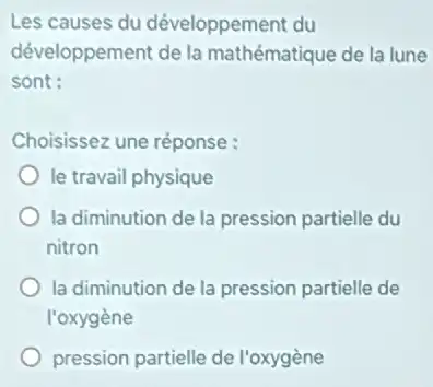 Les causes du développement du
développement de la mathématique de la lune
sont:
Choisissez une réponse :
le travail physique
la diminution de la pression partielle du
nitron
la diminution de la pression partielle de
l'oxygène
pression partielle de l'oxygène