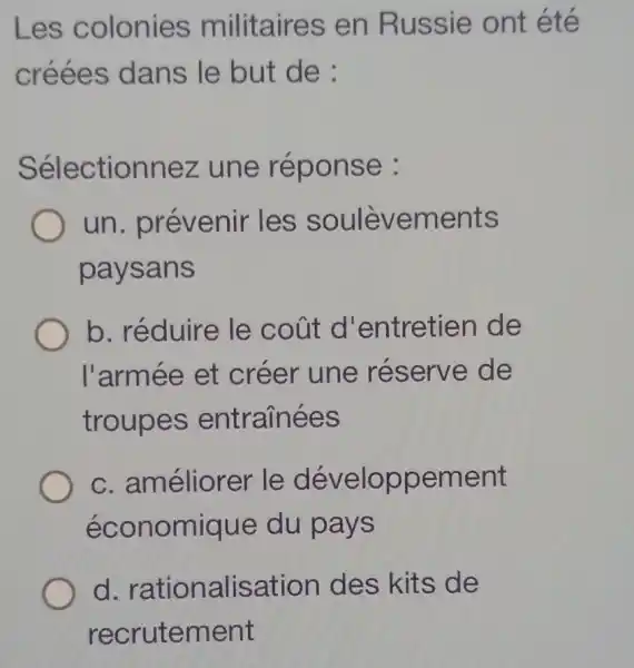 Les colonies militaires en Russie ont été
créées dans le but de:
Sélectionnez z une réponse :
un. prévenir les soulèvements
paysans
b. réduire le coút d'entretien de
l'armée et créer une réserve de
troupes entrainées
c. améliorer le développement
économique du pays
d rationalisation des kits de
recrutement