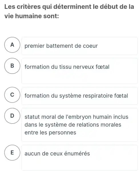 Les criteres qui détermine ant le début de la
vie humaine sont:
A premier battement de coeur
B formation du tissu nerveux foetal
C
formation du système respiratoire foetal
D
statut moral I de l'embryon humain inclus
dans le système de relations morales
entre les personnes
E aucun de ceux énumérés