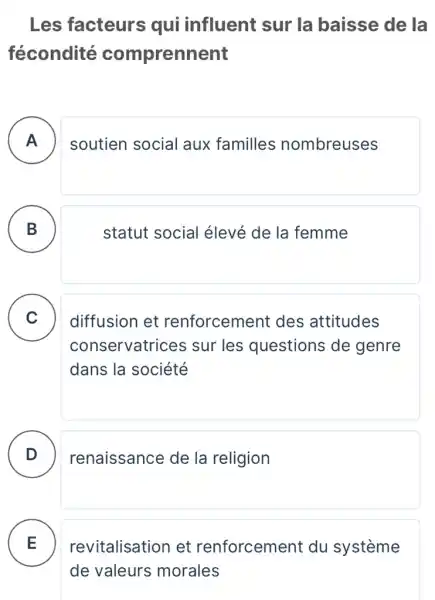 Les facteurs qui influent sur la baisse de la
fécondité comprennent
A
soutien social aux familles nombreuses
B )
statut social élevé de la femme
C
diffusion et renforcement des attitudes
conservatrices sur les questions de genre
dans la société
D renaissance de la religion
E .
revitalisation et renforcement du systeme
de valeurs morales