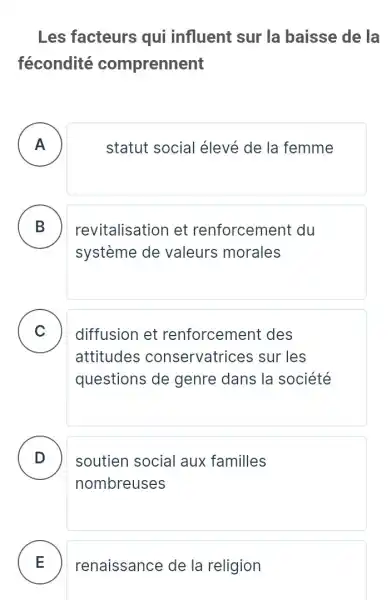 Les facteurs qui influent sur la baisse de la
fécondité comprennent
A )
statut social élevé de la femme
B D
revitalisation et renforcement du
systeme de valeurs morales
C )
diffusion et renforcement des
attitudes conservatrices sur les
questions de genre dans la société
D
nombreuses
soutien social aux familles
E renaissance de la religion E