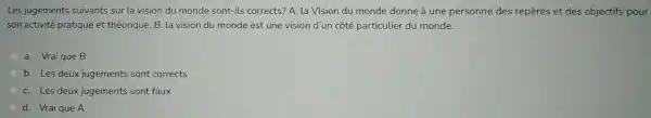 Les jugements suivants sur la vision du monde sont-ils corrects? A la Vision du monde donne à une personne des repères et des objectifs pour
son activité pratique et théorique. B. la vision du monde est une vision d'un côté particulier du monde.
a. Vrai que B
b. Les deux jugements sont corrects
C. Les deux jugements sont faux
d. Vraique A