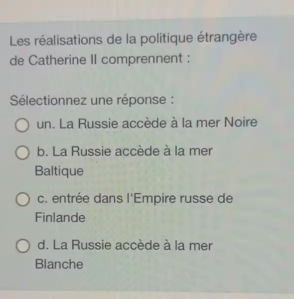 Les réalisations de la politique étrangère
de Catherine II comprennent :
Sélectionnez une réponse :
un. La Russie accède à la mer Noire
b. La Russie accède à la mer
Baltique
c. entrée dans I'Empire russe de
Finlande
d. La Russie accède à la mer
Blanche