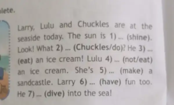 lete.
Larry, Lulu and Chuckles are at the
seaside today.The sun is 1) __ (shine).
Look! What 2) __ (Chuckles/do)? He 3) __
(eat) an ice cream! Lulu 4) __ (not/eat)
an ice cream . She's 5) __ (make) a
sandcastle. Larry 6) __ (have) fun too.
He 7) __ (dive) into the sea!