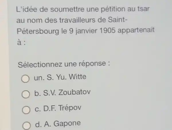 L'idée de soumettre une pétition au tsar
au nom des travailleurs de Saint-
Pétersbourg le 9 janvier 1905 appartenait
à:
Sélectionnez une réponse :
un. S. Yu . Witte
b. S.V.Zoubatov
C. D.F. Trépov
d. A. Gapone