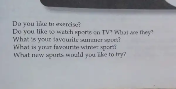 Do you like to exercise?
Do you like to watch sports on TV?What are they?
What is your favourite summer sport?
What is your favourite winter sport?
What new sports would you like to try?