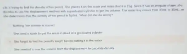 Lily is trying to find the deneity of her pencil. She places it on the scale and notes that it is 15g Since it has an irregular shape she
decides to use the displacement method with a graduated cylinder to get the volume. The water line moves from 30mL to 35mL, so
the determines that the density of her pencil is 5g/mL What did she do wrong?
Nothing her answer is correct
She uned a scale to get the mass instead of a graduated cylinder
I She forgot to find the pencil's length before putting it in the water
She needed to use the volume from the displacement to calculate density