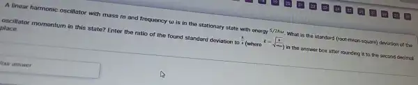 A linear harmonic oscillator with mass m and frequency w is in the stationary state with energy
5/2homega  What is the standard (root-mean-square)deviation of the
oscillator momentum in this state? Enter the ratio of the found standard deviation to
(h)/(l)(wherel=sqrt ((h)/(momega ))) in the answer box after rounding it to the second decimal
place.
ouranswer